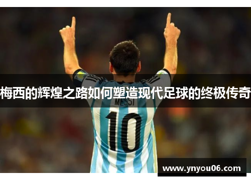 梅西的辉煌之路如何塑造现代足球的终极传奇