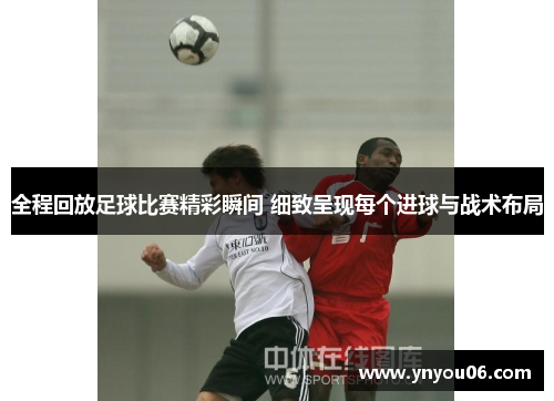 全程回放足球比赛精彩瞬间 细致呈现每个进球与战术布局