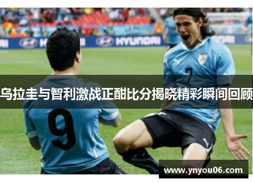 乌拉圭与智利激战正酣比分揭晓精彩瞬间回顾