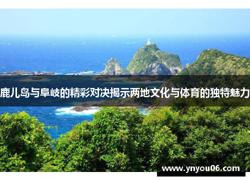 鹿儿岛与阜岐的精彩对决揭示两地文化与体育的独特魅力